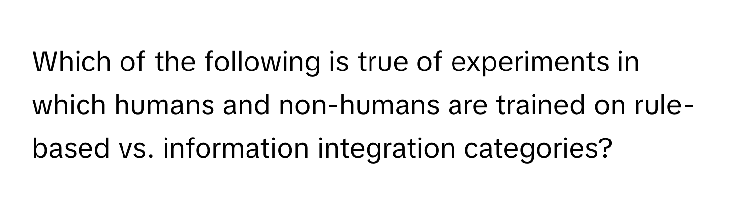 Which of the following is true of experiments in which humans and non-humans are trained on rule-based vs. information integration categories?