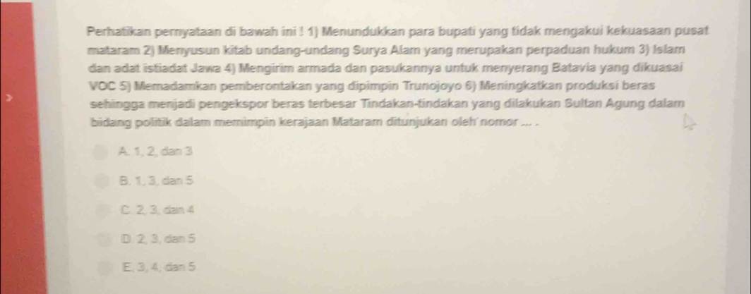 Perhatikan pernyataan di bawah ini ! 1) Menundukkan para bupati yang tidak mengakui kekuasaan pusat
mataram 2) Menyusun kitab undang-undang Surya Alam yang merupakan perpaduan hukum 3) Islam
dan adat istiadat Jawa 4) Mengirim armada dan pasukannya untuk menyerang Batavia yang dikuasai
VOC 5) Memadamkan pemberontakan yang dipimpin Trunojoyo 6) Meningkatkan produksi beras
sehingga menjadi pengekspor beras terbesar Tindakan-tindakan yang dilakukan Sultan Agung dalam
bidang politik dalam memimpin kerajaan Mataram ditunjukan oleh nomor ... .
A. 1, 2, dan 3
B. 1, 3, dan 5
C. 2, 3, dan 4
D. 2, 3, dan 5
E, 3, 4, dan 5