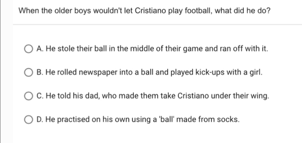 When the older boys wouldn't let Cristiano play football, what did he do?
A. He stole their ball in the middle of their game and ran off with it.
B. He rolled newspaper into a ball and played kick-ups with a girl.
C. He told his dad, who made them take Cristiano under their wing.
D. He practised on his own using a 'ball' made from socks.