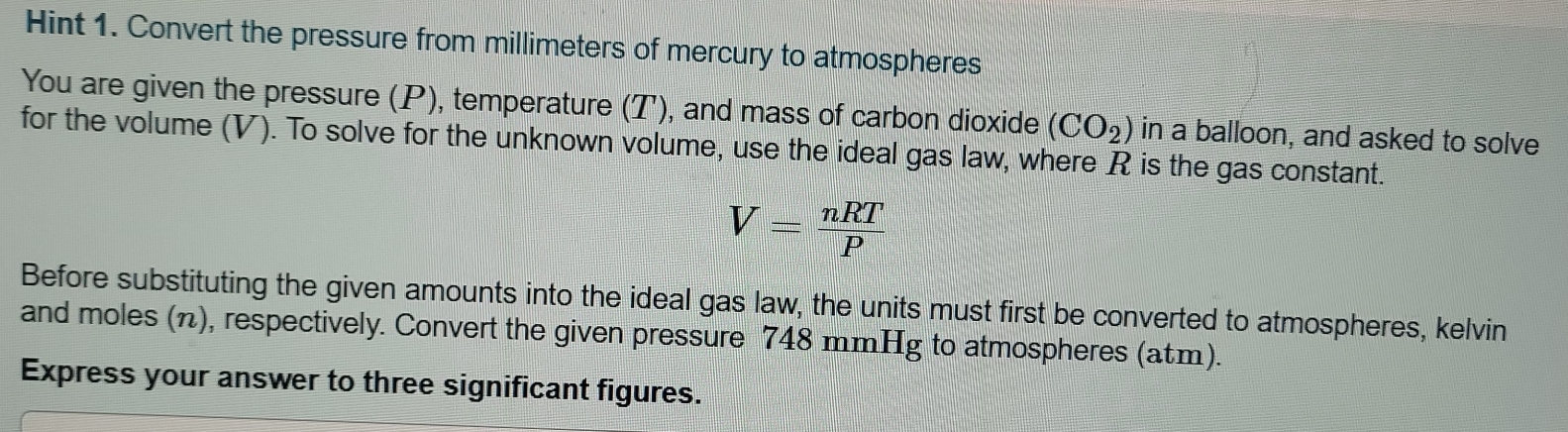 Hint 1. Convert the pressure from millimeters of mercury to atmospheres 
You are given the pressure (P), temperature (T), and mass of carbon dioxide (CO_2) in a balloon, and asked to solve 
for the volume (V). To solve for the unknown volume, use the ideal gas law, where R is the gas constant.
V= nRT/P 
Before substituting the given amounts into the ideal gas law, the units must first be converted to atmospheres, kelvin 
and moles (π), respectively. Convert the given pressure 748 mmHg to atmospheres (atm). 
Express your answer to three significant figures.