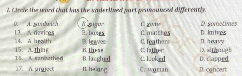 Circle the word that has the underlined part pronounced differently.
0. A. gandwich B.)sugar C. game D. sometimes
13. A. devices B. boxes C. matches D. knives
14. A. health B. leaves C. feathers D. heavy
15. A. thing B. these C. father D. although
16. A. sunbathed B. laughed C. looked D. clapped
17. A. project B. belong C. woman D. concert