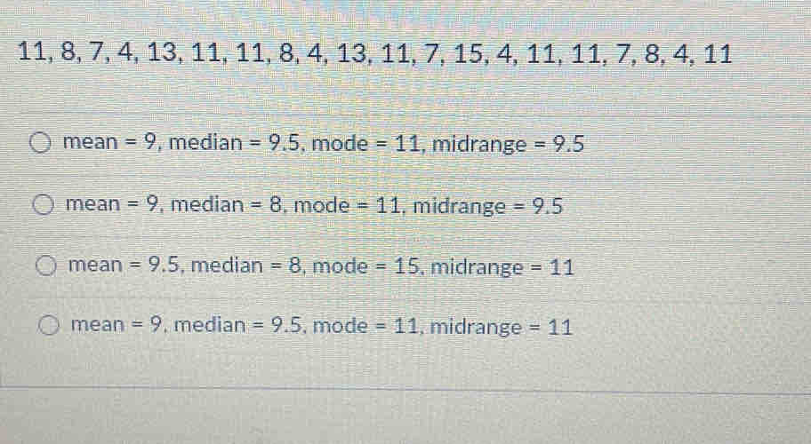 11, 8, 7, 4, 13, 11, 11, 8, 4, 13, 11, 7, 15, 4, 11, 11, 7, 8, 4, 11
mean =9 , median =9.5 , mode =11 , midrange =9.5
mean =9 , median =8. mode =11 , midrange =9.5
mean =9.5 , median =8 , mode =15 , midrange = 11
mean =9 , median =9.5 , mode =11 , midrange =11