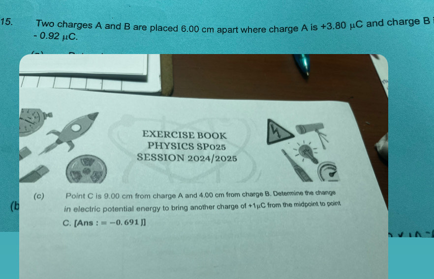 Two charges A and B are placed 6.00 cm apart where charge A is +3.80 μC and charge B
- 0.92 μC. 
EXERCISE BOOK 
PHYSICS SP025 
SESSION 2024/2025 
(c) Point C is 9.00 cm from charge A and 4.00 cm from charge B. Determine the change 
(b in electric potential energy to bring another charge of +1μC from the midpoint to point
C. [Ans : =-0.691J]