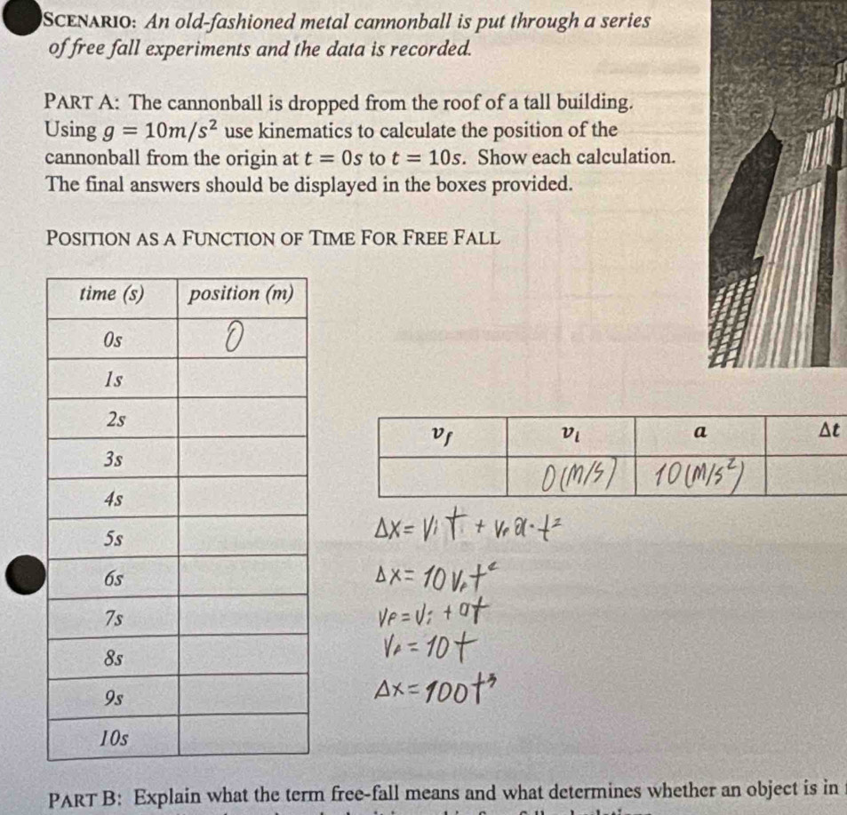 SCENARIO: An old-fashioned metal cannonball is put through a series
of free fall experiments and the data is recorded.
PART A: The cannonball is dropped from the roof of a tall building.
Using g=10m/s^2 use kinematics to calculate the position of the
cannonball from the origin at t=0s to t=10s. Show each calculation.
The final answers should be displayed in the boxes provided.
Position as a Function of Time For Free Fall
PART B: Explain what the term free-fall means and what determines whether an object is in