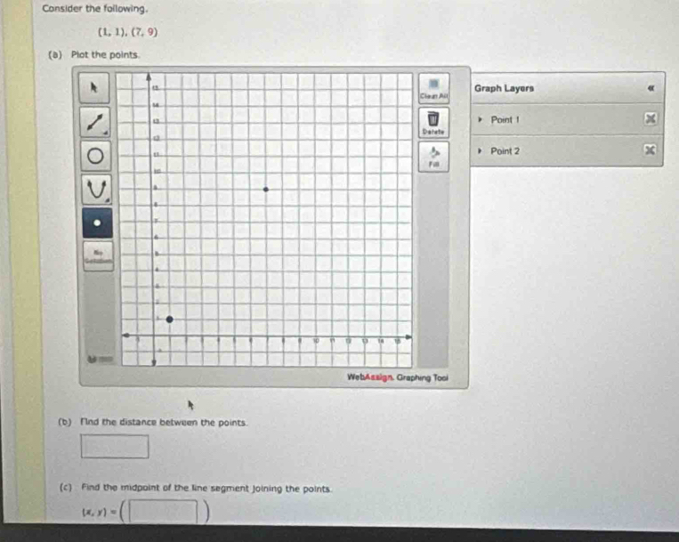 Consider the following.
(1,1),(7,9)
(a) Plot the points. 
Graph Layers 
laun All 
Point 1 
Datate 
Point 2
Fi 
ng Tosi 
(b) Fnd the distance between the points. 
□ 
(c) Find the midpoint of the line segment joining the points.
(x,y)=(□ )