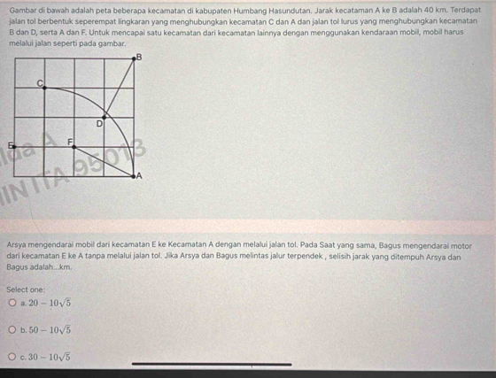Gambar di bawah adalah peta beberapa kecamatan di kabupaten Humbang Hasundutan. Jarak kecataman A ke B adalah 40 km. Terdapat
jalan tol berbentuk seperempat lingkaran yang menghubungkan kecamatan C dan A dan jalan tol lurus yang menghubungkan kecamatan
B dan D, serta A dan F. Untuk mencapai satu kecamatan dari keçamatan lainnya dengan menggunakan kendaraan mobil, mobil harus
melalui jalan seperti pada gambar.
Arsya mengendarai mobil dari kecamatan E ke Kecamatan A dengan melalui jalan tol. Pada Saat yang sama, Bagus mengendarai motor
dari kecamatan E ke A tanpa melalui jalan tol. Jika Arsya dan Bagus melintas jalur terpendek , selisih jarak yang ditempuh Arsya dan
Bagus adalah...km.
Select one:
a. 20-10sqrt(5)
b. 50-10sqrt(5)
_
c. 30-10sqrt(5)