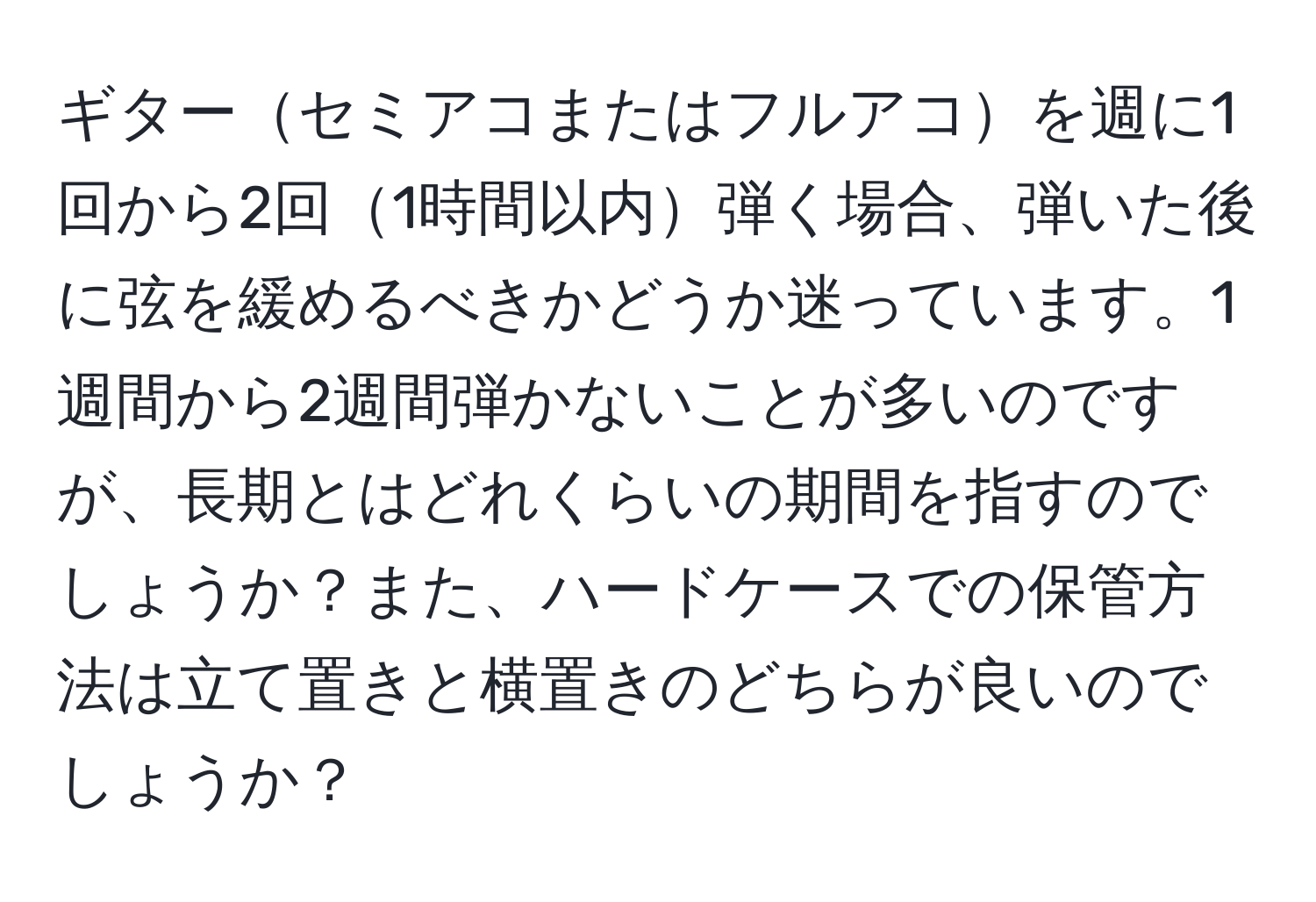 ギターセミアコまたはフルアコを週に1回から2回1時間以内弾く場合、弾いた後に弦を緩めるべきかどうか迷っています。1週間から2週間弾かないことが多いのですが、長期とはどれくらいの期間を指すのでしょうか？また、ハードケースでの保管方法は立て置きと横置きのどちらが良いのでしょうか？