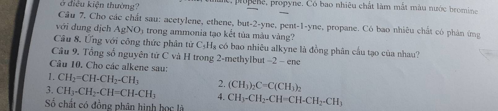 ở điêu kiện thường? 
e, propene, propyne. Có bao nhiêu chất làm mất màu nước bromine 
Câu 7. Cho các chất sau: acetylene, ethene, but -2 -yne, pent-1-yne, propane. Có bao nhiêu chất có phản ứng 
với dung dịch AgNO_3 trong ammonia tạo kết tủa màu vàng? 
Câu 8. Ứng với công thức phân tử C_5H_8 có bao nhiêu alkyne là đồng phân cấu tạo của nhau? 
Câu 9. Tổng số nguyên tử C và H trong 2 -methylbut -2 - ene 
Câu 10. Cho các alkene sau: 
1. CH_2=CH-CH_2-CH_3
3. CH_3-CH_2-CH=CH-CH_3
2. (CH_3)_2C=C(CH_3)_2
4. CH_3-CH_2-CH=CH-CH_2-CH_3
Số chất có đồng phân hình học là