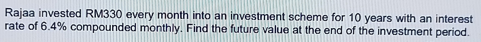 Rajaa invested RM330 every month into an investment scheme for 10 years with an interest 
rate of 6.4% compounded monthly. Find the future value at the end of the investment period.