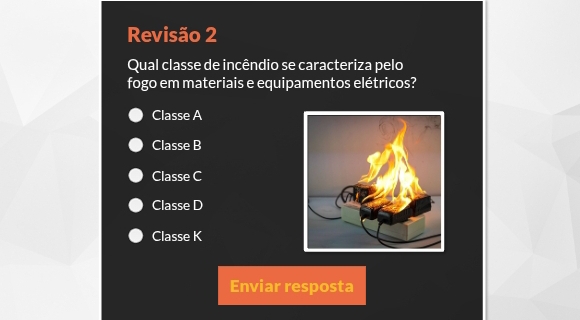 Revisão 2
Qual classe de incêndio se caracteriza pelo
fogo em materiais e equipamentos elétricos?
Classe A
Classe B
Classe C
Classe D
Classe K
Enviar resposta