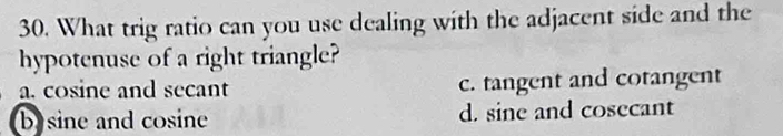What trig ratio can you use dealing with the adjacent side and the
hypotenuse of a right triangle?
a. cosine and secant c. tangent and cotangent
b) sine and cosine d. sine and cosecant