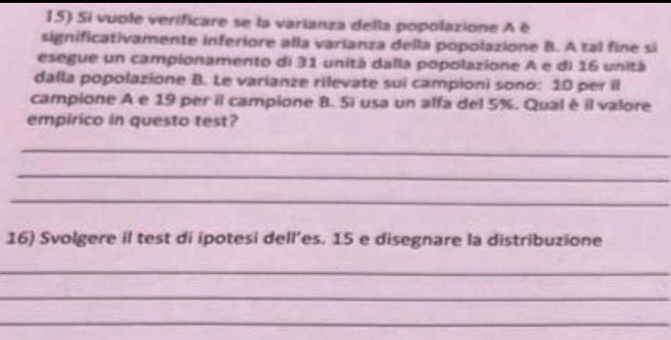 Si vuble verificare se la varianza della popolazione A é 
significativamente inferiore alla varianza della popolazione B. A tal fine si 
esegue un campionamento di 31 unitá dalla popolazione A e di 16 unitá 
dalla popolazione B. Le varianze rilevate sui campioni sono: 10 per il 
campione A e 19 per il campione 8. Si usa un alfa del 5%. Qual é il valore 
empirico in questo test? 
_ 
_ 
_ 
16) Svolgere il test di ipotesi dell’es. 15 e disegnare la distribuzione 
_ 
_ 
_