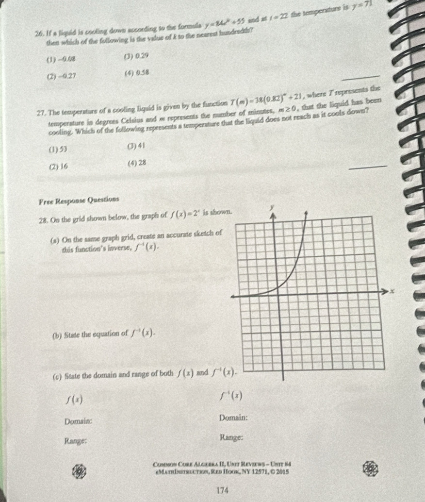 If a liquid is cooling down according to the formula y=84e^k+55 und att=22 the temperature is y=71
then which of the following is the value of k to the nearest hundredth?
(1) -0.08 (3) 0.29
(2) -0.27 (4) 0.58
_
, where T represents the
27. The temperature of a cooling liquid is given by the function T(m)=38(0.82)^m+21 m≥ 0 , that the liquid has been
temperature in degrees Celsius and w represents the number of minutes,
cooling. Which of the following represents a temperature that the liquid does not reach as it cools down?
(1) 53 (3) 41
(2) 16 (4) 28
Free Response Questions
28. On the grid shown below, the graph of f(x)=2^x is show
(s) On the same graph grid, create an accurate sketch of
this function's inverse, f^(-1)(x). 
(b) State the equation of f^(-1)(x). 
(c) State the domain and range of both f(x) and f^(-1)(x).
f(x)
f^(-1)(x)
Domain: Domain:
Range:
Range:
Common Core Algebra II, Unit Reviews - Untt #4
eMathintruction, Red Hook, NY 12571, ©2015
174