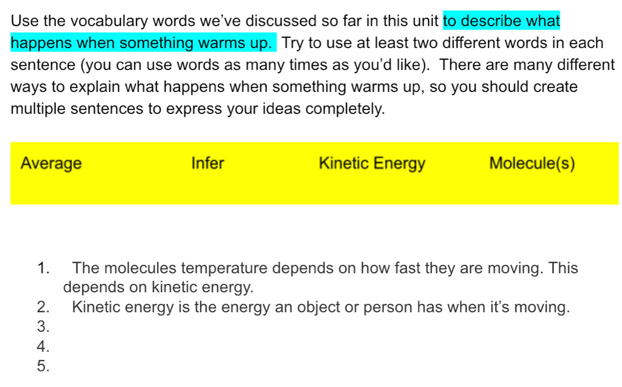 Use the vocabulary words we've discussed so far in this unit to describe what
happens when something warms up. Try to use at least two different words in each
sentence (you can use words as many times as you'd like). There are many different
ways to explain what happens when something warms up, so you should create
multiple sentences to express your ideas completely.
Average Infer Kinetic Energy Molecule(s)
1. The molecules temperature depends on how fast they are moving. This
depends on kinetic energy.
2. Kinetic energy is the energy an object or person has when it's moving.
3.
4.
5.