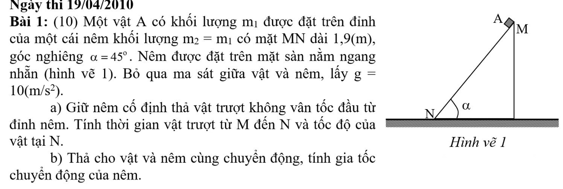 Ngày thi 19/04/2010 
Bài 1: (10) Một vật A có khối lượng mị được đặt trên đỉnh 
của một cái nêm khổi lượng m_2=m_1 có mặt MN dài 1,9(m), 
góc nghiêng alpha =45°. Nêm được đặt trên mặt sàn nằm ngang 
nhẵn (hình vẽ 1). Bỏ qua ma sát giữa vật và nêm, lấy g=
10(m/s^2). 
a) Giữ nêm cố định thả vật trượt không vân tốc đầu từ 
đỉnh nêm. Tính thời gian vật trượt từ M đến N và tốc độ của 
vật tại N. Hình vẽ 1 
b) Thả cho vật và nêm cùng chuyển động, tính gia tốc 
chuyển động của nêm.