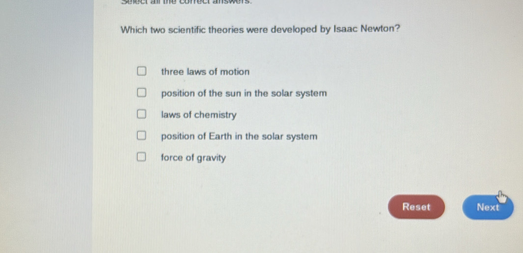 Seect ar the conect answers
Which two scientific theories were developed by Isaac Newton?
three laws of motion
position of the sun in the solar system
laws of chemistry
position of Earth in the solar system
force of gravity
Reset Next