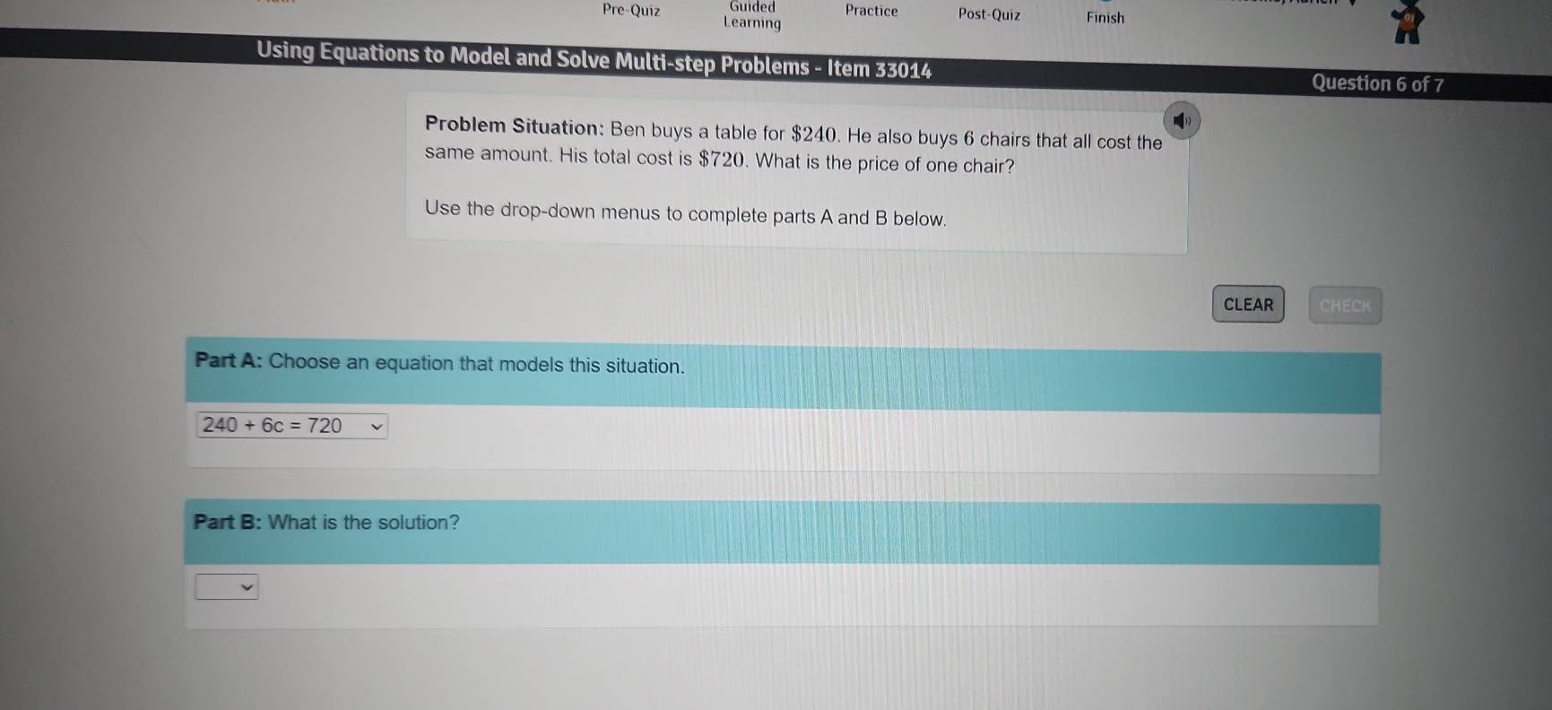 Guided Practice Post-Quiz Finish 
Pre-Quiz Learning 
Using Equations to Model and Solve Multi-step Problems - Item 33014 Question 6 of 7 
Problem Situation: Ben buys a table for $240. He also buys 6 chairs that all cost the 
same amount. His total cost is $720. What is the price of one chair? 
Use the drop-down menus to complete parts A and B below. 
CLEAR CHECK 
Part A: Choose an equation that models this situation.
240+6c=720
Part B: What is the solution?