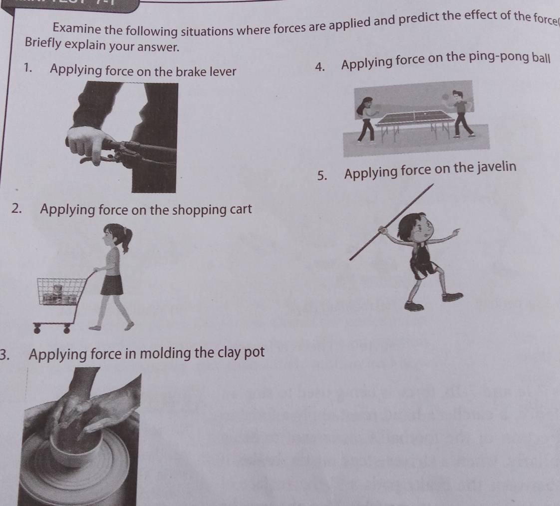 Examine the following situations where forces are applied and predict the effect of the force 
Briefly explain your answer. 
1. Applying force on the brake lever 
4. Applying force on the ping-pong ball 
5. Applying force on the javelin 
2. Applying force on the shopping cart 
3. Applying force in molding the clay pot