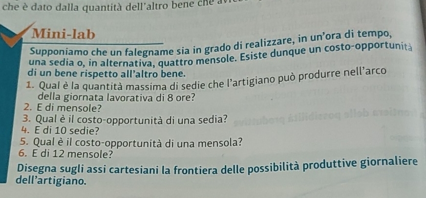 che è dato dalla quantità dell'altro bene che 
Mini-lab 
Supponiamo che un falegname sia in grado di realizzare, in un’ora di tempo, 
una sedia o, in alternativa, quattro mensole. Esiste dunque un costo-opportunit 
di un bene rispetto all’altro bene. 
1. Qual è la quantità massima di sedie che l’artigiano può produrre nell'arco 
della giornata lavorativa di 8 ore? 
2. E di mensole? 
3. Qual è il costo-opportunità di una sedia? 
4. E di 10 sedie? 
5. Qual è il costo-opportunità di una mensola? 
6. E di 12 mensole? 
Disegna sugli assi cartesiani la frontiera delle possibilità produttive giornaliere 
dell’artigiano.