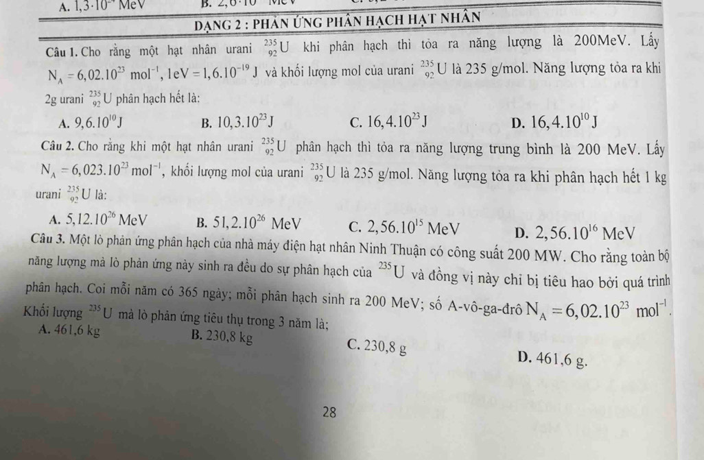 1,3· 10^(-4) MeV B.
Dạng 2 : phản ứng phân hạch hạt nhân
Câu 1. Cho rằng một hạt nhân urani _(92)^(235)U khi phân hạch thì tỏa ra năng lượng là 200MeV. Lấy
N_A=6,02.10^(23)mol^(-1), le V=1,6.10^(-19)J và khối lượng mol của urani beginarrayr 235 92endarray U là 235 g/mol. Năng lượng tỏa ra khi
2g urani _(92)^(235)U phân hạch hết là:
A. 9,6.10^(10)J B. 10,3.10^(23)J C. 16,4.10^(23)J D. 16,4.10^(10)J
Câu 2. Cho rằng khi một hạt nhân urani _(92)^(235)U phân hạch thì tỏa ra năng lượng trung bình là 200 MeV. Lấy
N_A=6,023.10^(23)mol^(-1) , khối lượng mol của urani _(92)^(235)U là 235 g/mol. Năng lượng tỏa ra khi phân hạch hết 1 kg
urani _(92)^(235)U là:
A. 5,12.10^(26)MeV B. 51,2.10^(26)MeV C. 2,56.10^(15)MeV D. 2,56.10^(16)MeV
Câu 3. Một lò phản ứng phân hạch của nhà máy điện hạt nhân Ninh Thuận có công suất 200 MW. Cho rằng toàn bộ
năng lượng mà lò phản ứng này sinh ra đều do sự phân hạch của^(235)U và đồng vị này chỉ bị tiêu hao bởi quá trình
phân hạch. Coi mỗi năm có 365 ngày; mỗi phân hạch sinh ra 200 MeV; số A-vô-ga-đrô N_A=6,02.10^(23)mol^(-1).
Khối lượng^(235)U mà lò phản ứng tiêu thụ trong 3 năm là;
A. 461,6 kg B. 230,8 kg C. 230,8 g D. 461,6 g.
28