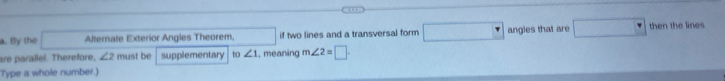 By the Alternate Exterior Angles Theorem, if two lines and a transversal form □ angles that are □ then the lines 
are parallel. Therefore, ∠ 2 must be supplementary _10∠ 1 , meaning m∠ 2=□ ·
Type a whole number.)