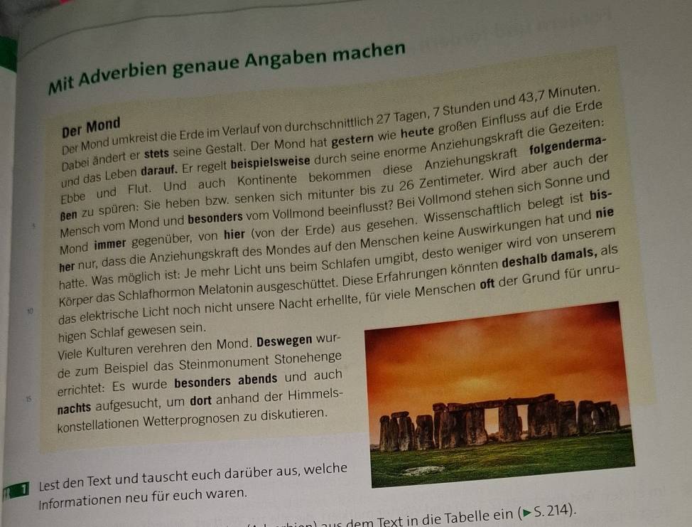 Mit Adverbien genaue Angaben machen
Der Mond umkreist die Erde im Verlauf von durchschnittlich 27 Tagen, 7 Stunden und 43,7 Minuten.
Der Mond
Dabei ändert er stets seine Gestalt. Der Mond hat gestern wie heute großen Einfluss auf die Erde
und das Leben darauf. Er regelt beispielsweise durch seine enorme Anziehungskraft die Gezeiten
Ebbe und Flut. Und auch Kontinente bekommen diese Anziehungskraft folgenderma-
Ben zu spüren: Sie heben bzw. senken sich mitunter bis zu 26 Zentimeter. Wird aber auch der
Mensch vom Mond und besonders vom Vollmond beeinflusst? Bei Vollmond stehen sich Sonne und
Mond immer gegenüber, von hier (von der Erde) aus gesehen. Wissenschaftlich belegt ist bis-
her nur, dass die Anziehungskraft des Mondes auf den Menschen keine Auswirkungen hat und nie
hatte. Was möglich ist: Je mehr Licht uns beim Schlafen umgibt, desto weniger wird von unserem
Körper das Schlafhormon Melatonin ausgeschüttet. Diese Erfahrungen könnten deshalb damals, als
das elektrische Licht noch nicht unsere Nacht erhellr viele Menschen oft der Grund für unru-
10
higen Schlaf gewesen sein.
Viele Kulturen verehren den Mond. Deswegen wur-
de zum Beispiel das Steinmonument Stonehenge
15 errichtet: Es wurde besonders abends und auch
nachts aufgesucht, um dort anhand der Himmels-
konstellationen Wetterprognosen zu diskutieren.
1 Lest den Text und tauscht euch darüber aus, welche
Informationen neu für euch waren.
us dem Text in die Tabelle ein (>S.214).