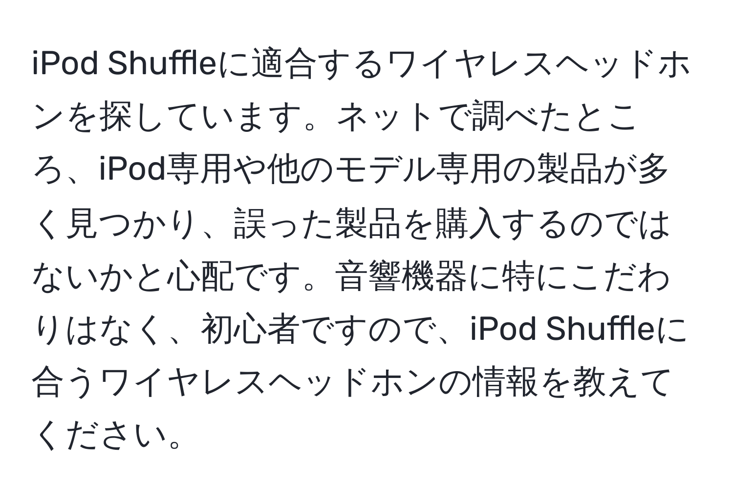 iPod Shuffleに適合するワイヤレスヘッドホンを探しています。ネットで調べたところ、iPod専用や他のモデル専用の製品が多く見つかり、誤った製品を購入するのではないかと心配です。音響機器に特にこだわりはなく、初心者ですので、iPod Shuffleに合うワイヤレスヘッドホンの情報を教えてください。