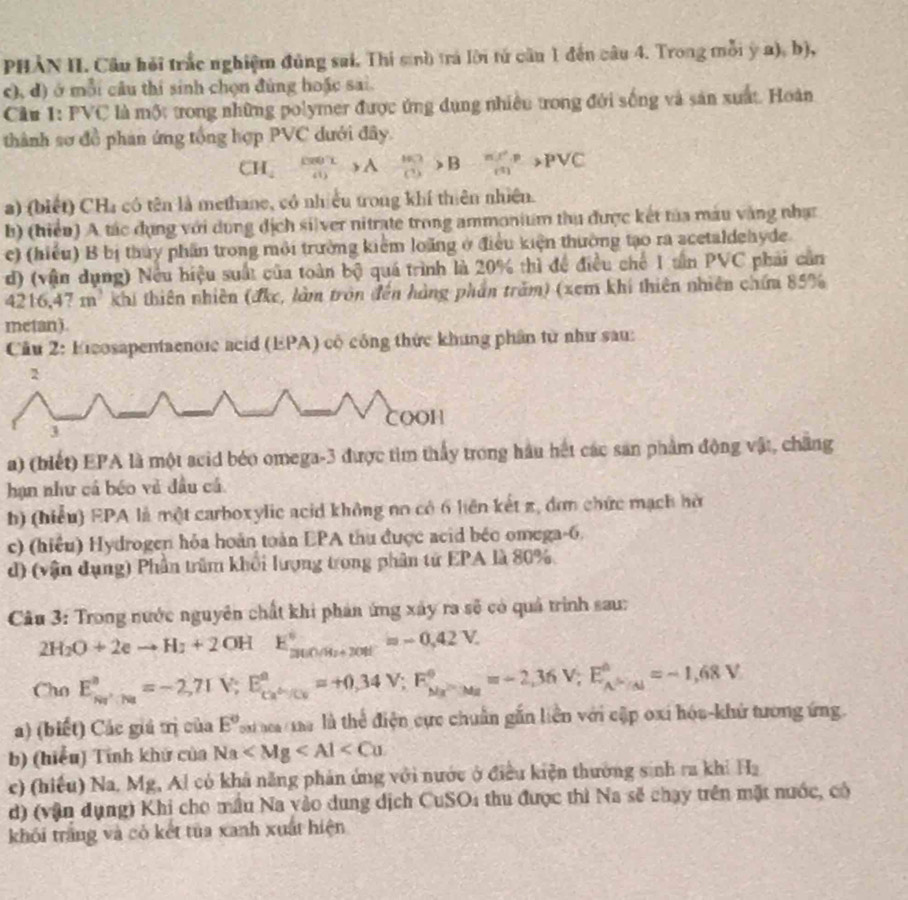 PHẢN II. Câu hỏi trắc nghiệm đủng sai, Thi sinh trả lời tử cầu 1 đến câu 4. Trong mỗi y a), b),
c), d) ở mỗi câu thi sinh chọn đùng hoặc sai.
Câu 1: PVC là một trong những polymer được ứng dụng nhiều trong đới sống và sản xuất. Hoàn
thành sơ đồ phan ứng tổng hợp PVC dưới đây.
CH_4xrightarrow CD>A (+KJ)/CO >B- π r^2/m >PVC
a) (biết) CHa có tên là methane, có nhiều trong khí thiên nhiên.
b) (hiểu) A tác đụng với dụng dịch silver nitrate trong ammonium thu được kết tủa máu vàng nhạc
e) (hiểu) B bị thủy phần trong môi trường kiểm loãng ở điều kiện thường tạo ra acetaldehyde.
d) (vận dụng) Nều hiệu suất của toàn bộ quá trình là 20% thì để điều chế 1 tần PVC phải cần
4216,47 m² khi thiên nhiên (đkc, làm tròn đến hàng phần trăm) (xem khí thiên nhiên chứm 85%
metan).
Cầu 2: Eicosapentaenoic acid (EPA) cộ công thức khung phần từ như sau:
2
COOH
a) (biết) EPA là một acid béo omega-3 được tìm thấy trong hầu hết các sản phẩm động vật, chẳng
hạn như cá béo vẻ đầu cá
b) (hiểu) EPA là một carboxylic acid không no có 6 liên kết π, đơn chức mạch hờ
c) (hiều) Hydrogen hỏa hoàn toàn EPA thu được acid béo omega-6.
d) (vận dụng) Phần trầm khổi lượng trong phân tử EPA là 80%
Câu 3: Trong nước nguyên chất khi phản ứng xây ra sẽ có quả trình sau:
2H_2O+2eto H_1+2OHE_(300.04)°=-0.42V.
Cho E_Na^+/_(Na)^a=-2,7IV;E_Ca^(△)/Cu^a=+0,34V;F^circ =-2,34u^circ =-2,36V;E_A^((△)=-1,68V
a) (biết) Các giá trị của E^circ) Poạ aea ma là thể điện cực chuẩn gắn liền với cập oxi hóa-khứ tương ứng.
b) (hiểu) Tính khứ của Na
c) (hiều) Na, Mg, Al có khả năng phản ứng với nước ở điều kiện thường sinh ra khi H_2
d) (vận dụng) Khi cho mẫu Na yào dung dịch CuSOi thu được thì Na sẽ chạy trên mặt nước, có
khói trắng và có kết tủa xanh xuất hiện