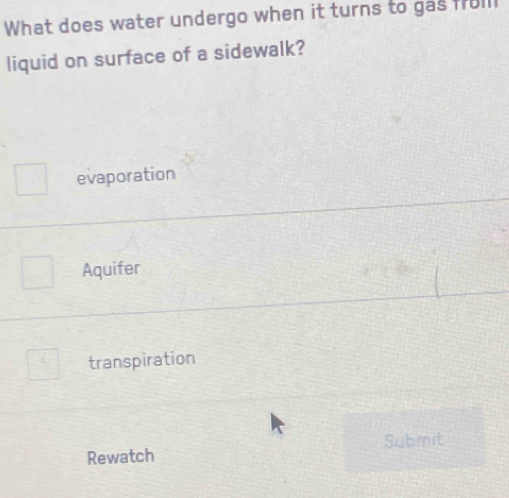 What does water undergo when it turns to gas froll
liquid on surface of a sidewalk?
evaporation
Aquifer
transpiration
Submit
Rewatch