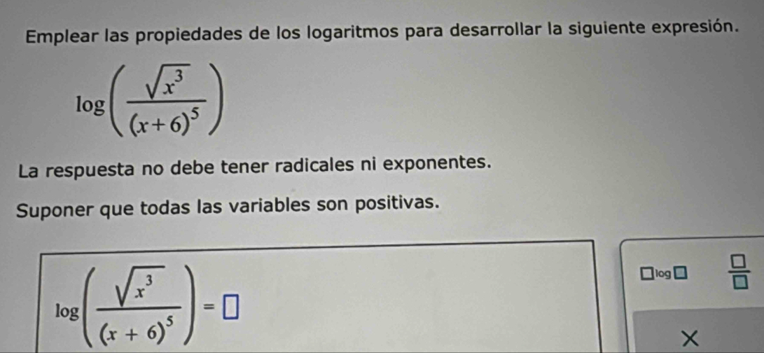 Emplear las propiedades de los logaritmos para desarrollar la siguiente expresión.
log (frac sqrt(x^3)(x+6)^5)
La respuesta no debe tener radicales ni exponentes. 
Suponer que todas las variables son positivas.
log (frac sqrt(x^3)(x+6)^5)=□
□ log □  □ /□  