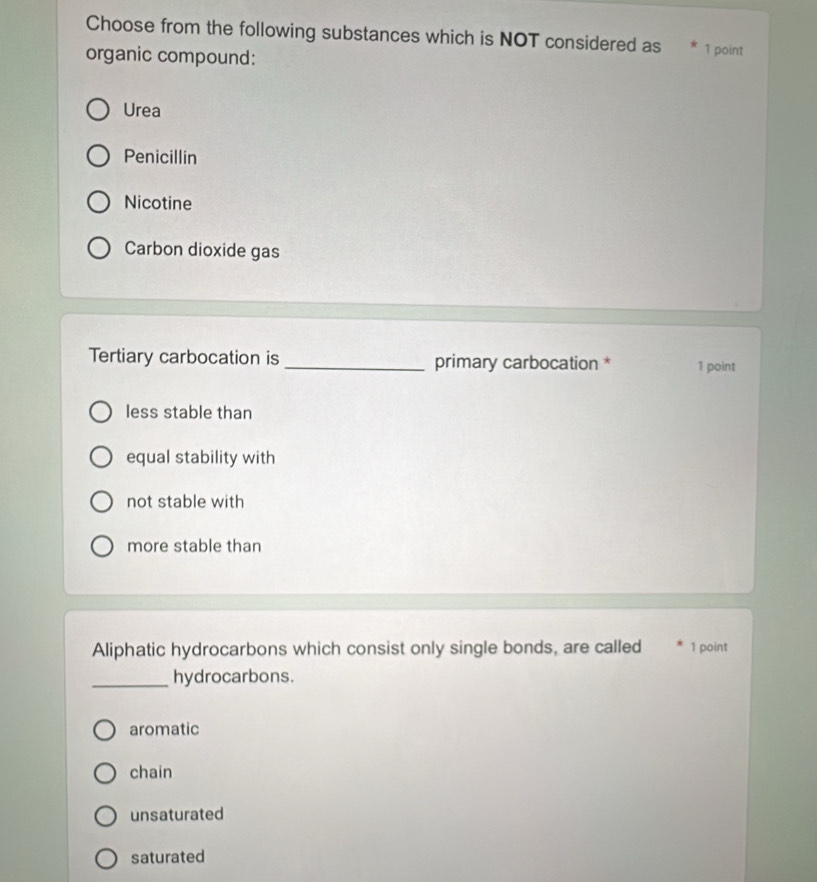 Choose from the following substances which is NOT considered as * 1 point
organic compound:
Urea
Penicillin
Nicotine
Carbon dioxide gas
Tertiary carbocation is _primary carbocation * 1 point
less stable than
equal stability with
not stable with
more stable than
Aliphatic hydrocarbons which consist only single bonds, are called 1 point
_hydrocarbons.
aromatic
chain
unsaturated
saturated