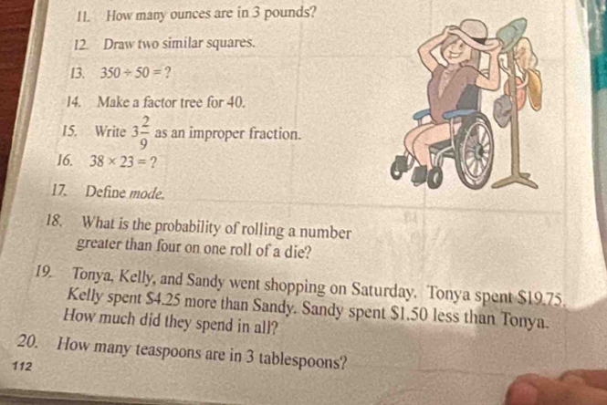 How many ounces are in 3 pounds? 
12. Draw two similar squares. 
13. 350/ 50= ? 
14. Make a factor tree for 40. 
15. Write 3 2/9  as an improper fraction. 
16. 38* 23= ? 
17. Define mode. 
18. What is the probability of rolling a number 
greater than four on one roll of a die? 
19. Tonya, Kelly, and Sandy went shopping on Saturday. Tonya spent $19.75. 
Kelly spent $4.25 more than Sandy. Sandy spent $1.50 less than Tonya. 
How much did they spend in all? 
20. How many teaspoons are in 3 tablespoons? 
112
