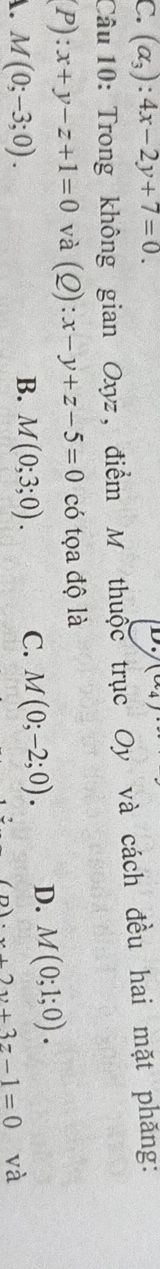 C. (alpha _3):4x-2y+7=0. 
D
Câu 10: Trong không gian Oxyz, điểm M thuộc trục Oy và cách đều hai mặt phăng:
P):x+y-z+1=0 và (Q):x-y+z-5=0 có tọa độ là
A. M(0;-3;0). M(0;3;0). C. M(0;-2;0). D. M(0;1;0). 
B.
x+2y+3z-1=0 và