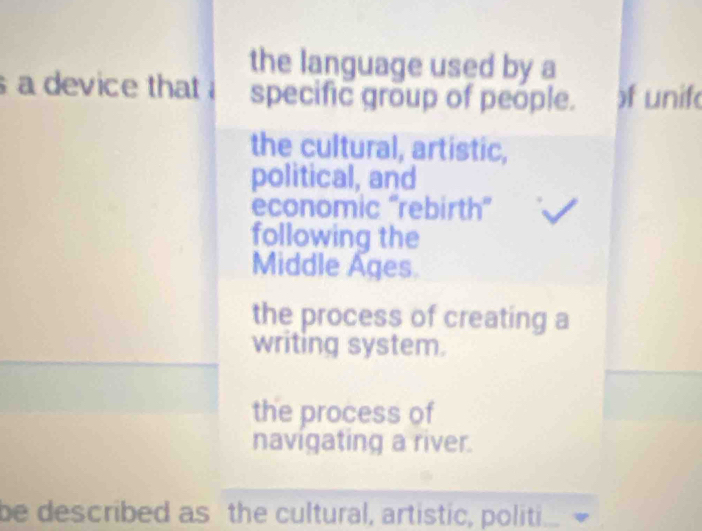 the language used by a
a device that specific group of people. )f unif
the cultural, artistic,
political, and
economic ''rebirth'
following the
Middle Ages
the process of creating a
writing system.
the process of
navigating a river.
be described as the cultural, artistic, politi.