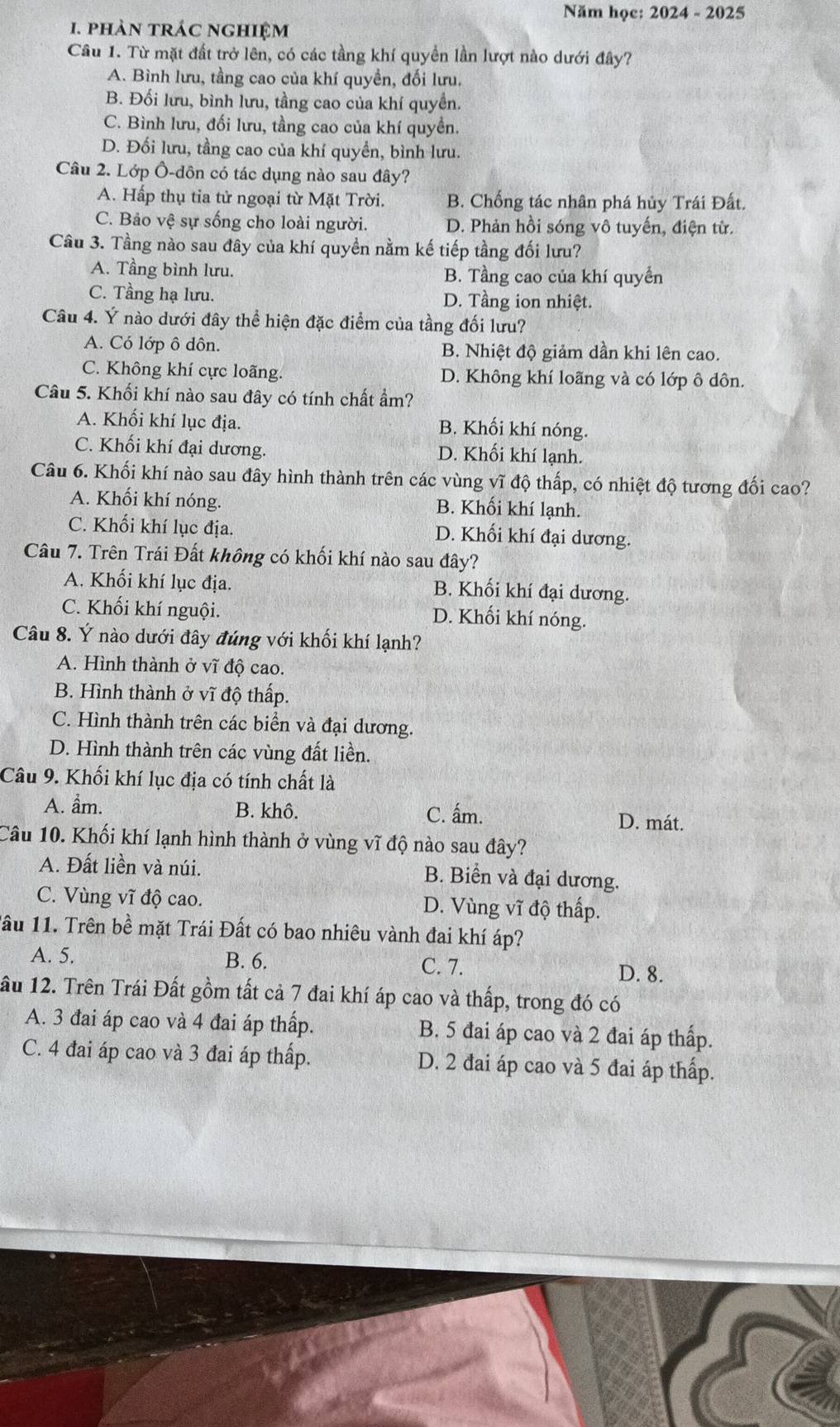 Năm học: 2024 - 2025
1. phàn trác nghiệm
Câu 1. Từ mặt đất trở lên, có các tầng khí quyển lần lượt nào dưới đây?
A. Bình lưu, tầng cao của khí quyền, đối lưu.
B. Đối lưu, bình lưu, tầng cao của khí quyền.
C. Bình lưu, đối lưu, tầng cao của khí quyền.
D. Đối lưu, tầng cao của khí quyền, bình lưu.
Câu 2. Lớp Ô-dôn có tác dụng nào sau đây?
A. Hấp thụ tia tử ngoại từ Mặt Trời. B. Chống tác nhân phá hủy Trái Đất.
C. Bảo vệ sự sống cho loài người. D. Phản hồi sóng vô tuyến, điện từ.
Câu 3. Tầng nào sau đây của khí quyền nằm kế tiếp tầng đối lưu?
A. Tầng bình lưu. B. Tầng cao của khí quyển
C. Tầng hạ lưu. D. Tầng ion nhiệt.
Câu 4. Ý nào dưới đây thể hiện đặc điểm của tầng đối lưu?
A. Có lớp ô dôn. B. Nhiệt độ giảm dần khi lên cao.
C. Không khí cực loãng. D. Không khí loãng và có lớp ô dôn.
Câu 5. Khối khí nào sau đây có tính chất ẩm?
A. Khối khí lục địa. B. Khối khí nóng.
C. Khối khí đại dương. D. Khối khí lạnh.
Câu 6. Khối khí nào sau đây hình thành trên các vùng vĩ độ thấp, có nhiệt độ tương đối cao?
A. Khối khí nóng. B. Khối khí lạnh.
C. Khối khí lục địa. D. Khối khí đại dương.
Câu 7. Trên Trái Đất không có khối khí nào sau đây?
A. Khối khí lục địa. B. Khối khí đại dương.
C. Khối khí nguội. D. Khối khí nóng.
Câu 8. Ý nào dưới đây đúng với khối khí lạnh?
A. Hình thành ở vĩ độ cao.
B. Hình thành ở vĩ độ thấp.
C. Hình thành trên các biển và đại dương.
D. Hình thành trên các vùng đất liền.
Câu 9. Khối khí lục địa có tính chất là
A. ầm. B. khô. C. ấm. D. mát.
Câu 10. Khối khí lạnh hình thành ở vùng vĩ độ nào sau đây?
A. Đất liền và núi. B. Biển và đại dương.
C. Vùng vĩ độ cao. D. Vùng vĩ độ thấp.
lầu 11. Trên bề mặt Trái Đất có bao nhiêu vành đai khí áp?
A. 5. B. 6. C. 7.
D. 8.
ầu 12. Trên Trái Đất gồm tất cả 7 đai khí áp cao và thấp, trong đó có
A. 3 đai áp cao và 4 đai áp thấp. B. 5 đai áp cao và 2 đai áp thấp.
C. 4 đai áp cao và 3 đai áp thấp. D. 2 đai áp cao và 5 đai áp thấp.
