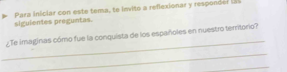 Para iniciar con este tema, te invito a reflexionar y responder las 
siguientes preguntas. 
_ 
¿Te imaginas cómo fue la conquista de los españoles en nuestro territorio? 
_ 
_