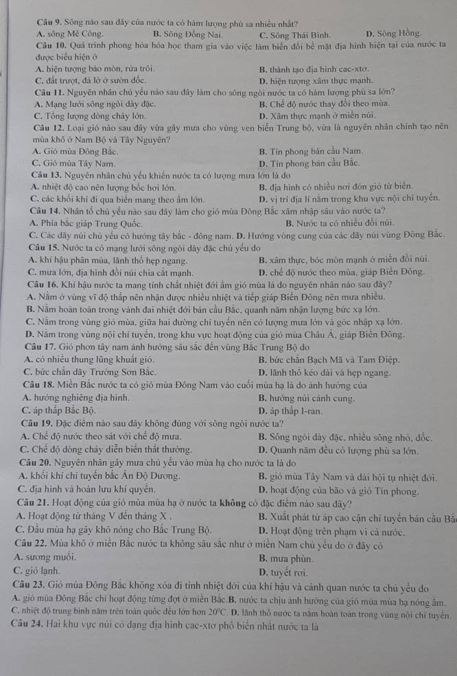 Sông nào sau đấy của nước ta có hám lượng phù sa nhiều nhất?
A. sông Mê Công. B. Sông Đồng Nai. C. Sông Thái Bình. D. Sông Hồng,
Câu 10. Quá trình phong hỏa hóa học tham gia vào việc làm biển đổi bề mặt địa hình hiện tại của nước ta
được biểu hiện ở
A. hiện tượng bảo mòn, rửa trồi B. thành tạo địa hình cac-xtơ.
C. đất trượt, đá lở ở sườn đốc. D. hiện tượng xâm thực mạnh.
Câu 11. Nguyên nhân chủ yếu nào sau đây làm cho sông ngòi nước ta có hàm lượng phù sa lớn?
A. Mạng lưới sông ngòi dày đặc. B. Chế đô nước thay đổi theo mùa.
C. Tổng lượng dòng chảy lớn. D. Xâm thực mạnh ở miền núi.
Câu 12. Loại gió nào sau đây vừa gây mưa cho vùng ven biển Trung bộ, vừa là nguyên nhân chính tạo nên
mùa khô ở Nam Bộ và Tây Nguyên?
A. Gió mùa Đông Bắc. B. Tín phong bản cầu Nam.
C. Gió mùa Tây Nam. D. Tín phong bán cầu Bắc.
Câu 13. Nguyên nhân chủ yếu khiến nước ta có lượng mưa lớn là do
A. nhiệt độ cao nên lượng bốc hơi lớn. B. địa hình có nhiều nơi đón gió từ biển.
C. các khổi khí đí qua biển mang theo ẩm lớn. D. vị trí địa lí nằm trong khu vực nội chỉ tuyển.
Câu 14. Nhân ổ chủ yếu nào sau đây làm cho gió mùa Đông Bắc xâm nhập sâu vào nước ta?
A. Phía bắc giáp Trung Quốc, B. Nước ta có nhiều đồi núi
C. Các dãy nủi chủ yếu có hướng tây bắc - đông nam. D. Hướng vòng cung của các dãy núi vùng Đông Bắc.
Câu 15. Nước ta có mạng lưới sông ngòi dây đặc chú yếu do
A. khí hậu phân mùa, lãnh thổ hẹp ngang. B. xâm thực, bóc mòn mạnh ở miền đổi núi,
C. mưa lớn, địa hình đồi núi chia cắt mạnh. D. chế độ nước theo mùa, giáp Biển Đông.
Câu 16. Khí hậu nước ta mang tỉnh chất nhiệt đới ẩm gió mùa là do nguyên nhân nào sau đây?
A. Nằm ở vùng vĩ độ thắp nên nhận được nhiều nhiệt và tiếp giáp Biển Đông nên mưa nhiều.
B. Nằm hoàn toản trong vành đai nhiệt đới bản cầu Bắc, quanh năm nhận lượng bức xạ lớn.
C. Nằm trong vùng gió mùa, giữa hai đường chỉ tuyển nên có lượng mưa lớn và góc nhập xạ lớn.
D. Nằm trong vùng nội chí tuyển, trong khu vực hoạt động của gió mùa Châu Á, giáp Biển Đông.
Câu 17. Gió phơn tây nam ảnh hưởng sâu sắc đến vùng Bắc Trung Bộ do
A. có nhiều thung lũng khuất gió.  B. bức chắn Bạch Mã và Tam Điệp.
C. bức chắn dãy Trường Sơn Bắc. D. lãnh thổ kéo dài và hẹp ngang.
Câu 18. Miền Bắc nước ta có gió mùa Đông Nam vào cuối mùa hạ là do ảnh hướng của
A. hướng nghiêng địa hình. B. hướng núi cánh cung.
C. áp thắp Bắc Bộ. D. áp thấp I-ran.
Câu 19. Đặc điểm nào sau đãy không đủng với sông ngòi nước ta?
A. Chể độ nước theo sát với chế độ mưa. B. Sông ngòi dày đặc. nhiều sông nhỏ, dốc.
C. Chế độ dòng chảy diễn biển thất thường. D. Quanh năm đều cỏ lượng phù sa lớn.
Câu 20. Nguyên nhân gây mưa chủ yếu vào mùa hạ cho nước ta là do
A. khối khí chí tuyển bắc Ấn Độ Dương.  B. gió mùa Tây Nam và dài hội tụ nhiệt đới.
C. địa hình và hoàn lưu khí quyên. D. hoạt động của bão và giỏ Tín phong.
Câu 21. Hoạt động của gió mùa mùa hạ ở nước ta không có đặc điểm nào sau đây?
A. Hoạt động từ tháng V đến tháng X . B. Xuất phát từ áp cao cận chỉ tuyển bản cầu Bắ
C. Đầu mùa hạ gãy khô nóng cho Bắc Trung Bộ. D. Hoạt động trên phạm vi cả nước.
Câu 22. Mùa khô ở miền Bắc nước ta không sâu sắc như ở miền Nam chủ yếu do ở đãy có
A. sương muối. B. mưa phùn.
C. giỏ lạnh. D. tuyết rơi.
Câu 23. Gió mùa Đông Bắc không xóa đi tính nhiệt đới của khí hậu và cảnh quan nước ta chủ yểu do
A. gió mùa Đông Bắc chí hoạt động từng đợt ở miền Bắc.B, nước ta chịu ảnh hưỡng của gió mùa mùa hạ nóng ẩm.
C. nhiệt độ trung bình năm trên toàn quốc đều lớn hơn 20°C. D. lãnh thổ nước ta năm hoàn toàn trong vùng nội chỉ tuyến.
Câu 24. Hai khu vực núi có dạng địa hình cac-xtơ phố biển nhất nước ta là