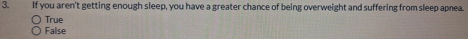 If you aren't getting enough sleep, you have a greater chance of being overweight and suffering from sleep apnea.
True
False