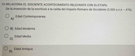 RELACIONA EL SIGUIENTE ACONTECIMIENTO RELEVANTE CON SU ETAPA:
De la invención de la escritura a la caída del Imperio Romano de Occidente (3,300 a.n.e - 476).
A) Edad Contemporanea
B) Edad Moderna
C) Edad Media
D) Edad Antigua