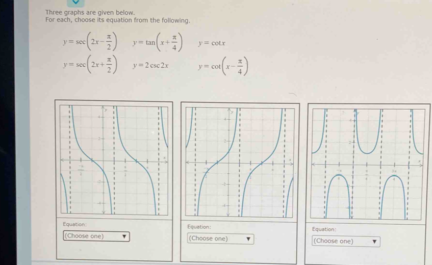 Three graphs are given below. 
For each, choose its equation from the following.
y=sec (2x- π /2 ) y=tan (x+ π /4 ) y=cot x
y=sec (2x+ π /2 ) y=2csc 2x y=cot (x- π /4 )
Equation: Equation: Equation: 
(Choose one) (Choose one) (Choose one)