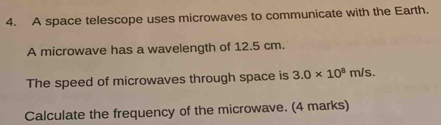 A space telescope uses microwaves to communicate with the Earth. 
A microwave has a wavelength of 12.5 cm. 
The speed of microwaves through space is 3.0* 10^8m/s. 
Calculate the frequency of the microwave. (4 marks)