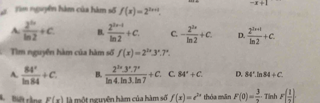 -x+1
Đ Tàm nguyên hàm của hàm số f(x)=2^(2x+1).
A.  2^(tx)/ln 2 +c. B.  (2^(2x-1))/ln 2 +c. C. - 2^(2x)/ln 2 +c. D.  (2^(2x+1))/ln 2 +C. 
Tìm nguyễn hàm của hàm số f(x)=2^(2x).3^x.7^x.
A.  84^x/ln 84 +C. B.  (2^(2x).3^x.7^x)/ln 4.ln 3.ln 7 +C. C. 84^x+C. D. 84^x.ln 84+C. 
Bà Biết rằng F(x) là một nguyên hàm của hàm số f(x)=e^(2x) thỏa mãn F(0)= 3/2  Tính F( 1/2 ).