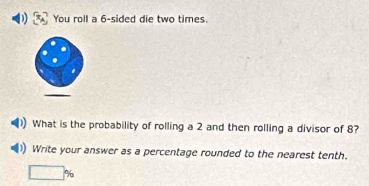 You roll a 6 -sided die two times. 
What is the probability of rolling a 2 and then rolling a divisor of 8? 
Write your answer as a percentage rounded to the nearest tenth.
□ %