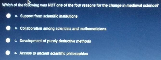 Which of the following was NOT one of the four reasons for the change in medieval science?
a. Support from scientific institutions
b. Collaboration among scientists and mathematicians
c. Development of purely deductive methods
d. Access to ancient scientific philosophies