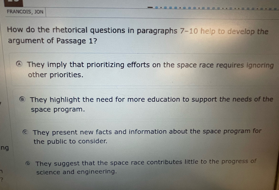 FRANCOIS, JON
How do the rhetorical questions in paragraphs 7-10 help to develop the
argument of Passage 1?
They imply that prioritizing efforts on the space race requires ignoring
other priorities.
They highlight the need for more education to support the needs of the
space program.
© They present new facts and information about the space program for
the public to consider.
ng
They suggest that the space race contributes little to the progress of
science and engineering.
2