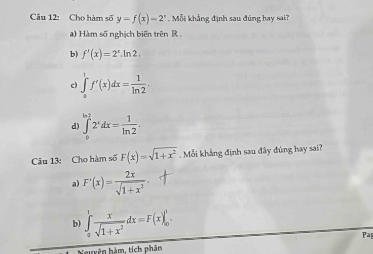 Cho hàm số y=f(x)=2^x. Mỗi khẳng định sau đúng hay sai?
a) Hàm số nghịch biến trên R.
b) f'(x)=2^x.ln 2.
c) ∈tlimits _0^(1f'(x)dx=frac 1)ln 2. 
d) ∈tlimits _0^((ln 2)2^x)dx= 1/ln 2 . 
Câu 13: Cho hàm số F(x)=sqrt(1+x^2). Mỗi khẳng định sau đây đúng hay sai?
a) F'(x)= 2x/sqrt(1+x^2) .
b) ∈tlimits _0^(1frac x)sqrt(1+x^2)dx=F(x)|_0^1. 
Pag
Nguyện hàm, tích phân