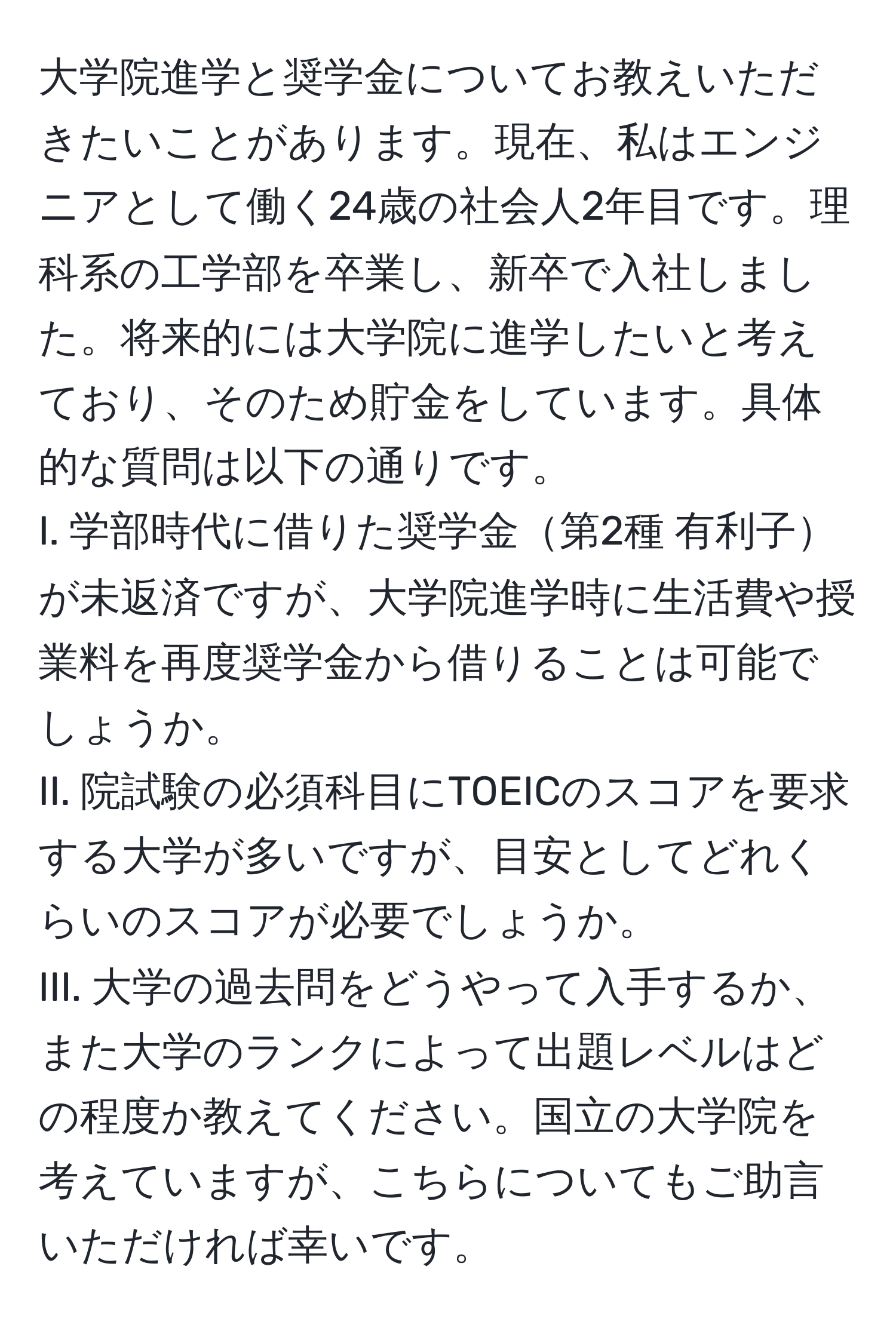 大学院進学と奨学金についてお教えいただきたいことがあります。現在、私はエンジニアとして働く24歳の社会人2年目です。理科系の工学部を卒業し、新卒で入社しました。将来的には大学院に進学したいと考えており、そのため貯金をしています。具体的な質問は以下の通りです。  
I. 学部時代に借りた奨学金第2種 有利子が未返済ですが、大学院進学時に生活費や授業料を再度奨学金から借りることは可能でしょうか。  
II. 院試験の必須科目にTOEICのスコアを要求する大学が多いですが、目安としてどれくらいのスコアが必要でしょうか。  
III. 大学の過去問をどうやって入手するか、また大学のランクによって出題レベルはどの程度か教えてください。国立の大学院を考えていますが、こちらについてもご助言いただければ幸いです。