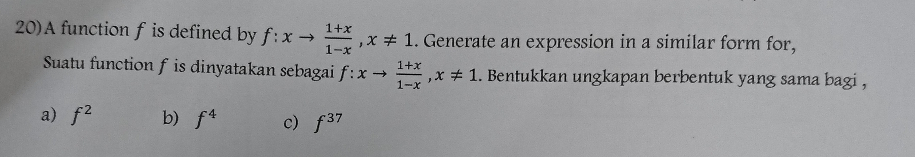 20)A function f is defined by f:xto  (1+x)/1-x , x!= 1. Generate an expression in a similar form for,
Suatu function f is dinyatakan sebagai f:xto  (1+x)/1-x , x!= 1. Bentukkan ungkapan berbentuk yang sama bagi ,
a) f^2 b) f^4 f^(37)
c)