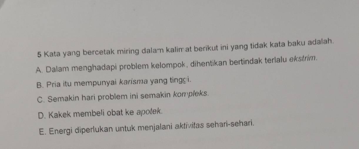 Kata yang bercetak miring dalam kalimat berikut ini yang tidak kata baku adalah.
A. Dalam menghadapi problem kelompok, dihentikan bertindak terlalu ekstrim.
B. Pria itu mempunyai karisma yang ting i.
C. Semakin hari problem ini semakin kompleks.
D. Kakek membeli obat ke apotek.
E. Energi diperlukan untuk menjalani aktivitas sehari-sehari.