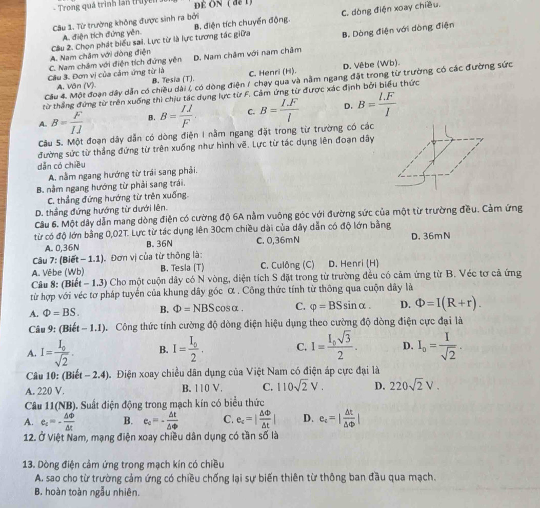 Trong quá trình lần truyền ĐÉ ON ( de 1)
A. điện tích đứng yên. B. điện tích chuyển động. C. dòng điện xoay chiều.
Câu 1. Từ trường không được sinh ra bởi
Câu 2. Chọn phát biểu sai. Lực từ là lực tương tác giữa
B. Dòng điện với dòng điện
A. Nam châm với dòng điện
C. Nam châm với điện tích đứng yên D. Nam châm với nam châm
Câu 3. Đơn vị của cảm ứng từ là
A. Vôn (V). B. Tesla (T). C. Henri (H). D. Vêbe (Wb).
Câu 4. Một đoạn dây dẫn có chiều dài /, có dòng điện / chạy qua và nằm ngang đặt trong từ trường có các đường sức
từ thẳng đứng từ trên xuống thì chịu tác dụng lực từ F. Cảm ứng từ được xác định bởi biểu thức
A. B= F/Il  B. B= IJ/F . C. B= (I.F)/l  D. B= (l.F)/I 
Câu 5. Một đoạn dây dẫn có dòng điện I nằm ngang đặt trong từ trường có các
đường sức từ thẳng đứng từ trên xuống như hình vẽ. Lực từ tác dụng lên đoạn dây
dẫn có chiều
A. nằm ngang hướng từ trái sang phải.
B. nằm ngang hướng từ phải sang trái.
C. thẳng đứng hướng từ trên xuống.
D. thẳng đứng hướng từ dưới lên.
Câu 6. Một dây dẫn mang dòng điện có cường độ 6A nằm vuông góc với đường sức của một từ trường đều. Cảm ứng
từ có độ lớn bằng 0,02T. Lực từ tác dụng lên 30cm chiều dài của dây dẫn có độ lớn bằng
A. 0,36N B. 36N C. 0,36mN D. 36mN
Câu 7: (Biết - 1.1). Đơn vị của từ thông là:
A. Vêbe (Wb) B. Tesla (T) C. Culông (C) D. Henri (H)
Câu 8: (Biết - 1.3) Cho một cuộn dây có N vòng, diện tích S đặt trong từ trường đều có cảm ứng từ B. Véc tơ cả ứng
từ hợp với véc tơ pháp tuyến của khung dây góc α . Công thức tính từ thông qua cuộn dây là
A. Phi =BS.
B. Phi =NBS cosα. C. varphi =BSsin alpha . D. Phi =I(R+r).
Câu 9: (Biết - 1.1). Công thức tính cường độ dòng điện hiệu dụng theo cường độ dòng điện cực đại là
A. I=frac I_0sqrt(2). I=frac I_02. C. I=frac I_0sqrt(3)2. D. I_o= I/sqrt(2) .
B.
Câu 10: (Biết − 2.4). Điện xoay chiều dân dụng của Việt Nam có điện áp cực đại là
A. 220 V. B. 110 V. C. 110sqrt(2)V. D. 220sqrt(2)V.
Câu 11(NB). Suất điện động trong mạch kín có biểu thức
A. e_c=- △ Phi /△ t  B. e_c=- △ t/△ Phi   C. e_c=| △ Phi /△ t | D. e_c=| △ t/△ Phi  |
12. Ở Việt Nam, mạng điện xoay chiều dân dụng có tần số là
13. Dòng điện cảm ứng trong mạch kín có chiều
A. sao cho từ trường cảm ứng có chiều chống lại sự biến thiên từ thông ban đầu qua mạch.
B. hoàn toàn ngẫu nhiên.